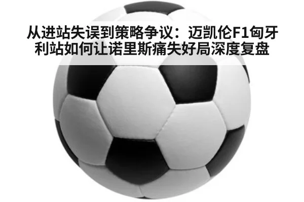 从进站失误到策略争议:迈凯伦F1匈牙利站如何让诺里斯痛失好局深度复盘